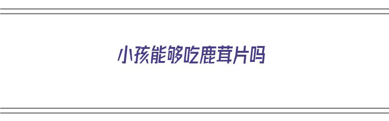 小孩能够吃鹿茸片吗（小孩能够吃鹿茸片吗三岁）