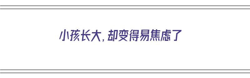 小孩长大，却变得易焦虑了（小孩长大,却变得易焦虑了怎么办）