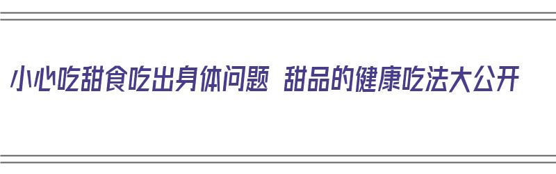 小心吃甜食吃出身体问题 甜品的健康吃法大公开（珠三角全真七子）