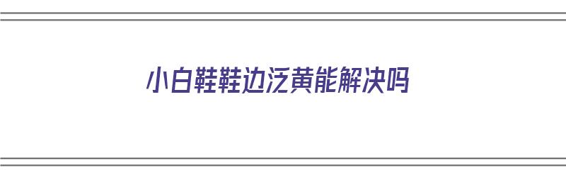 小白鞋鞋边泛黄能解决吗（小白鞋鞋边发黄怎么办）