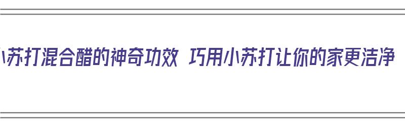 小苏打混合醋的神奇功效 巧用小苏打让你的家更洁净（小苏打混合醋之后的神奇功效）