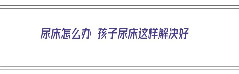 尿床怎么办 孩子尿床这样解决好（尿床怎么了小孩）