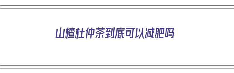 山楂杜仲茶到底可以减肥吗（山楂杜仲茶到底可以减肥吗女性）