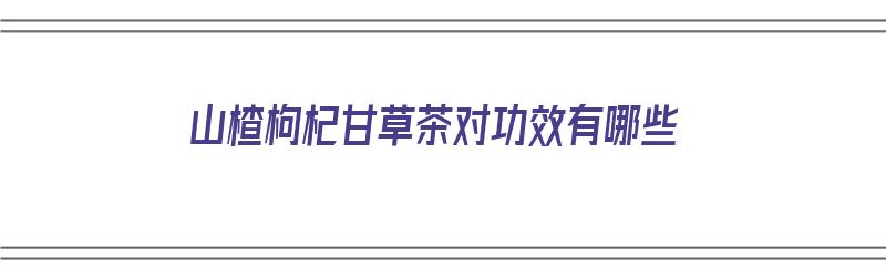 山楂枸杞甘草茶对功效有哪些（山楂枸杞甘草茶对功效有哪些作用）