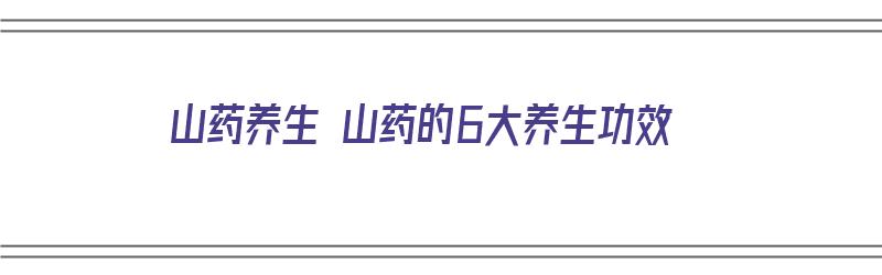 山药养生 山药的6大养生功效（山药的养生功效与作用）