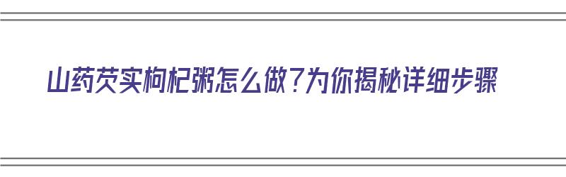 山药芡实枸杞粥怎么做？为你揭秘详细步骤（山药芡实枸杞粥的功效）