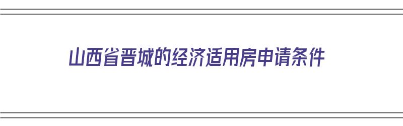 山西省晋城的经济适用房申请条件（山西省晋城的经济适用房申请条件有哪些）