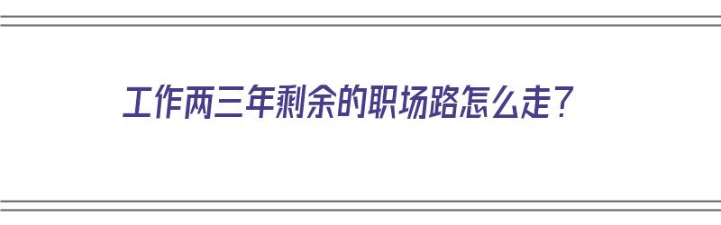 工作两三年剩余的职场路怎么走？（工作两三年了还是职场小白）