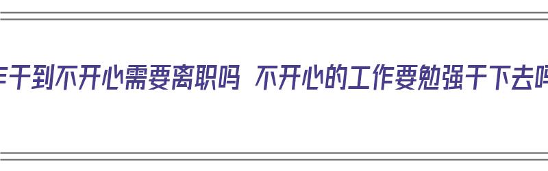 工作干到不开心需要离职吗 不开心的工作要勉强干下去吗（干工作不开心还干吗）