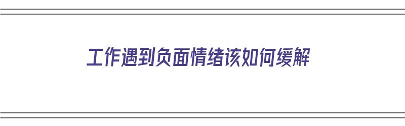 工作遇到负面情绪该如何缓解（工作遇到负面情绪该如何缓解呢）