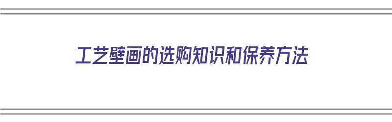 工艺壁画的选购知识和保养方法（工艺壁画的选购知识和保养方法有哪些）