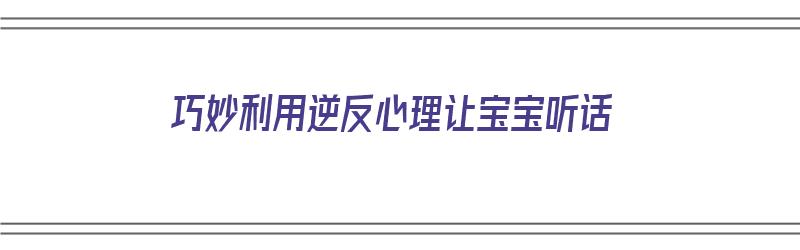 巧妙利用逆反心理让宝宝听话（怎么教育逆反心理的孩子）