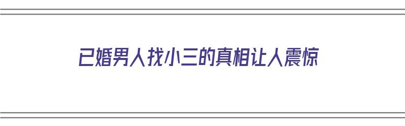 已婚男人找小三的真相让人震惊（已婚男人找小三的真相让人震惊了）