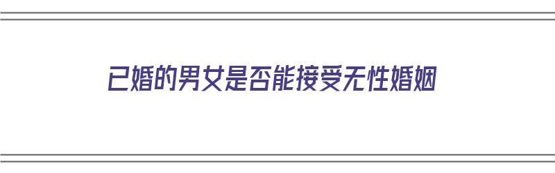 已婚的男女是否能接受无性婚姻（已婚的男女是否能接受无性婚姻关系）