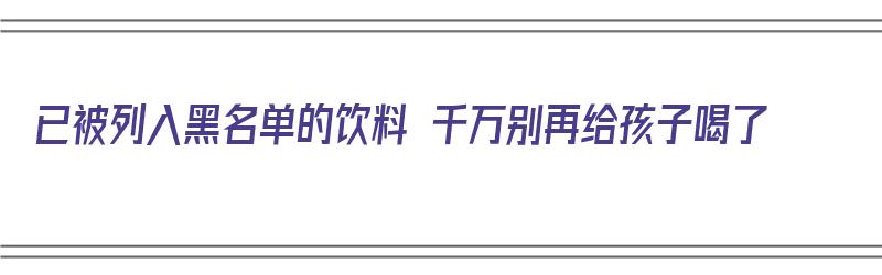 已被列入黑名单的饮料 千万别再给孩子喝了（被列入黑名单的三种饮料）