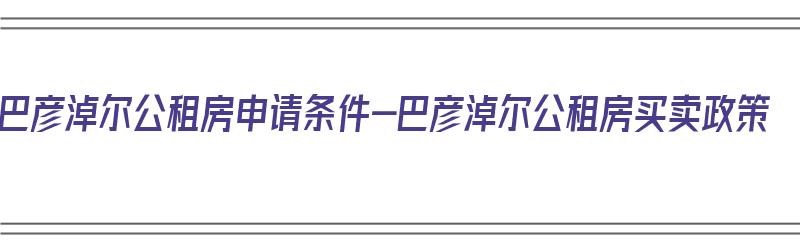 巴彦淖尔公租房申请条件-巴彦淖尔公租房买卖政策（巴彦淖尔市公租房申请条件）