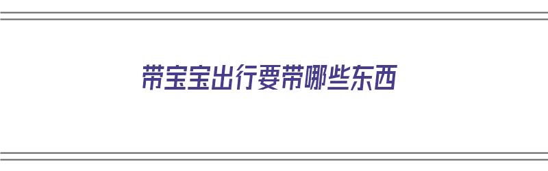 带宝宝出行要带哪些东西（带宝宝出行要带哪些东西呢）