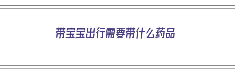 带宝宝出行需要带什么药品（带宝宝出行需要带什么药品呢）