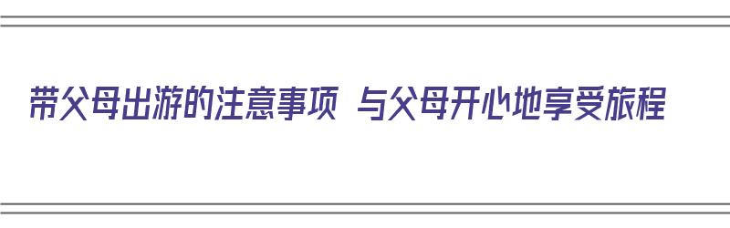 带父母出游的注意事项 与父母开心地享受旅程（带父母出门旅游应该注意什么）