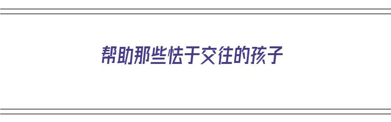 帮助那些怯于交往的孩子（帮助那些怯于交往的孩子英语）