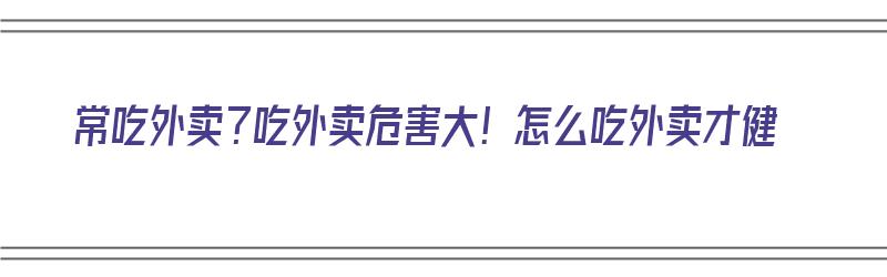 常吃外卖？吃外卖危害大！怎么吃外卖才健（常吃外卖?吃外卖危害大!怎么吃外卖才健康）