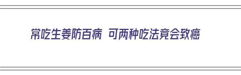 常吃生姜防百病 可两种吃法竟会致癌（吃生姜治什么病）