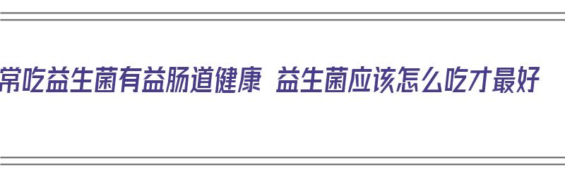 常吃益生菌有益肠道健康 益生菌应该怎么吃才最好（益生菌吃有什么好处）