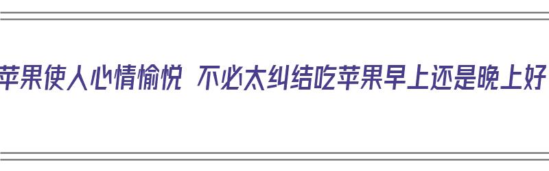 常吃苹果使人心情愉悦 不必太纠结吃苹果早上还是晚上好（吃苹果是早上好还是晚上好?）