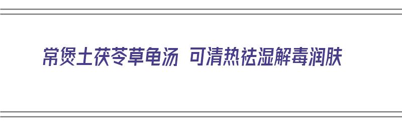 常煲土茯苓草龟汤 可清热祛湿解毒润肤（常煲土茯苓草龟汤 可清热祛湿解毒润肤吗）