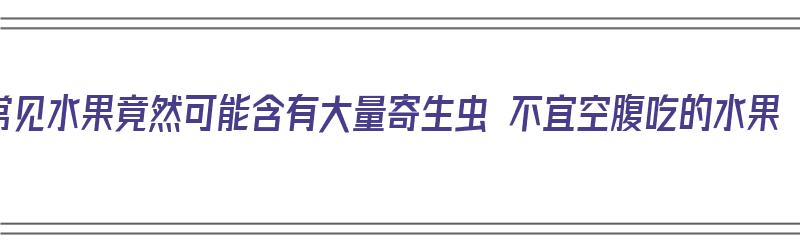 常见水果竟然可能含有大量寄生虫 不宜空腹吃的水果（哪些水果含寄生虫）