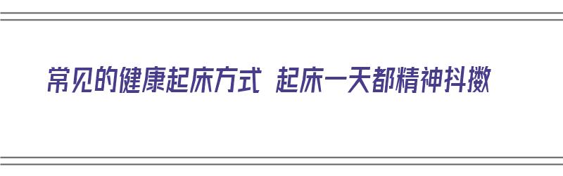 常见的健康起床方式 起床一天都精神抖擞（每天起床后没精神怎么办）