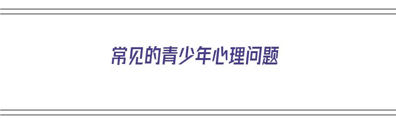 常见的青少年心理问题（常见的青少年心理问题有哪些）