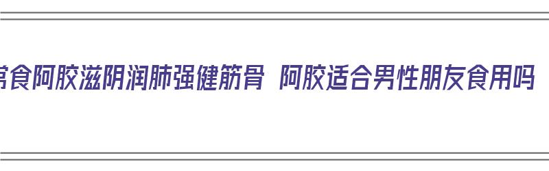 常食阿胶滋阴润肺强健筋骨 阿胶适合男性朋友食用吗（阿胶适合男性吃吗?）