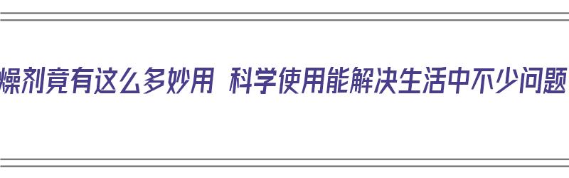 干燥剂竟有这么多妙用 科学使用能解决生活中不少问题（干燥剂的妙用）