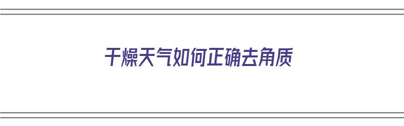 干燥天气如何正确去角质（干燥天气如何正确去角质呢）