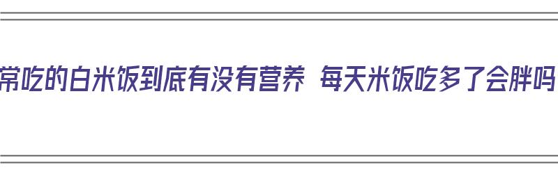 平常吃的白米饭到底有没有营养 每天米饭吃多了会胖吗（白米饭吃的多会长胖吗）