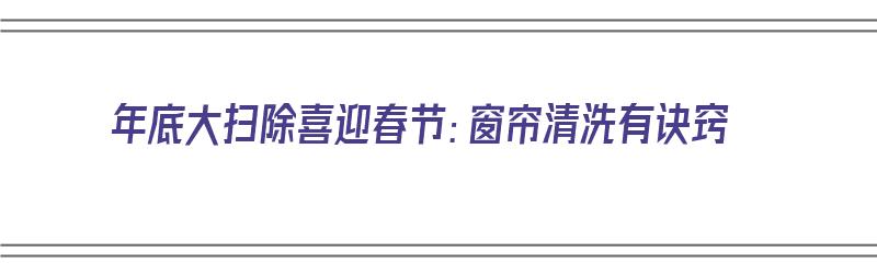 年底大扫除喜迎春节：窗帘清洗有诀窍（过年窗帘怎么洗）