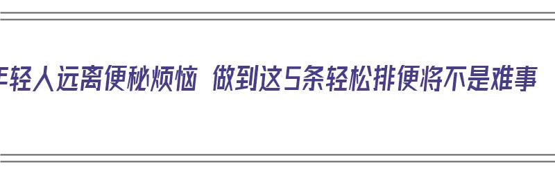 年轻人远离便秘烦恼 做到这5条轻松排便将不是难事（年轻人怎么治便秘）