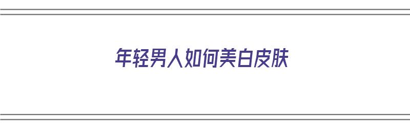 年轻男人如何美白皮肤（年轻男人如何美白皮肤呢）