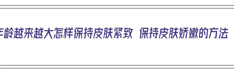 年龄越来越大怎样保持皮肤紧致 保持皮肤娇嫩的方法（年龄大了如何使皮肤紧致）