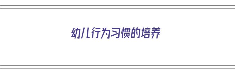 幼儿行为习惯的培养（如何培养孩子的良好习惯）