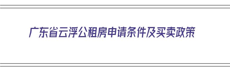 广东省云浮公租房申请条件及买卖政策（广东省云浮公租房申请条件及买卖政策最新）