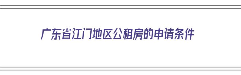 广东省江门地区公租房的申请条件（广东省江门地区公租房的申请条件是什么）