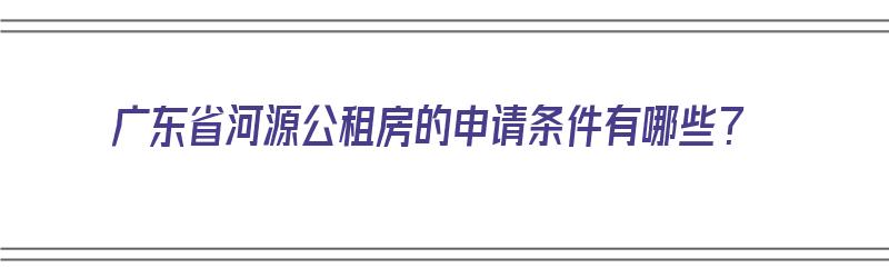 广东省河源公租房的申请条件有哪些？（广东省河源公租房的申请条件有哪些要求）