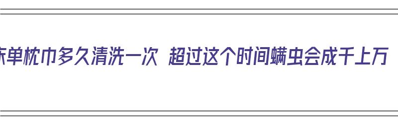 床单枕巾多久清洗一次 超过这个时间螨虫会成千上万（枕巾床单多久洗一次合适）