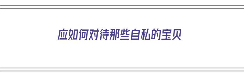 应如何对待那些自私的宝贝（应如何对待那些自私的宝贝呢）