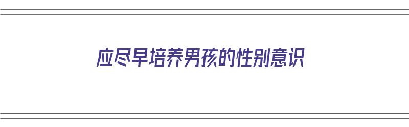 应尽早培养男孩的性别意识（应尽早培养男孩的性别意识对吗）