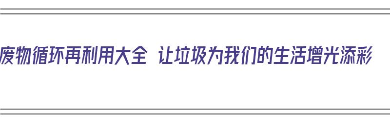 废物循环再利用大全 让垃圾为我们的生活增光添彩（废弃垃圾循环利用解决了什么问题）