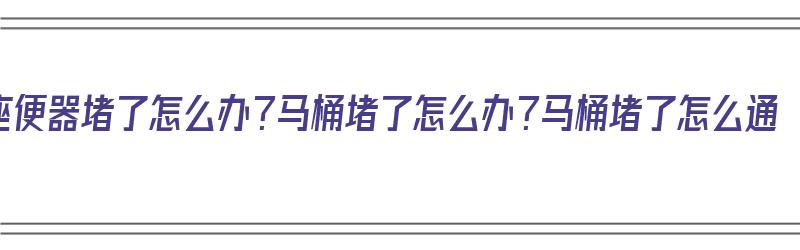 座便器堵了怎么办？马桶堵了怎么办？马桶堵了怎么通（坐便器马桶堵了怎么办?）