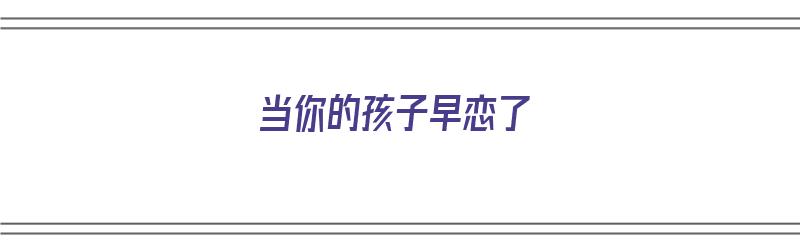 当你的孩子早恋了（当你的孩子早恋了,什么方法最好去开导他）